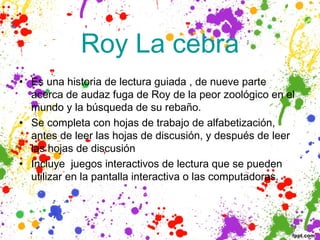  Roy La cebra 
• Es una historia de lectura guiada , de nueve parte
  acerca de audaz fuga de Roy de la peor zoológico en el
  mundo y la búsqueda de su rebaño. 
• Se completa con hojas de trabajo de alfabetización,
  antes de leer las hojas de discusión, y después de leer
  las hojas de discusión
• Incluye  juegos interactivos de lectura que se pueden
  utilizar en la pantalla interactiva o las computadoras.
 