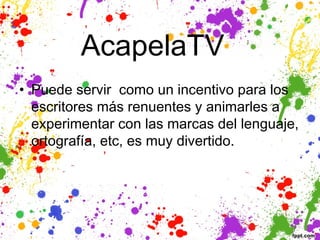 AcapelaTV  
• Puede servir como un incentivo para los
  escritores más renuentes y animarles a
  experimentar con las marcas del lenguaje,
  ortografía, etc, es muy divertido.
 