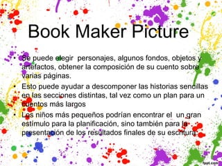 Book Maker Picture 
• Se puede elegir personajes, algunos fondos, objetos y
  artefactos, obtener la composición de su cuento sobre
  varias páginas. 
• Esto puede ayudar a descomponer las historias sencillas
  en las secciones distintas, tal vez como un plan para un
  cuentos más largos
• Los niños más pequeños podrían encontrar el  un gran
  estímulo para la planificación, sino también para la
  presentación de los resultados finales de su escritura.
 