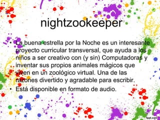  nightzookeeper
• La buena estrella por la Noche es un interesante
  proyecto curricular transversal, que ayuda a los
  niños a ser creativo con (y sin) Computadoras y
  inventar sus propios animales mágicos que
  viven en un zoológico virtual. Una de las
  razones divertido y agradable para escribir.
• Está disponible en formato de audio.
 
