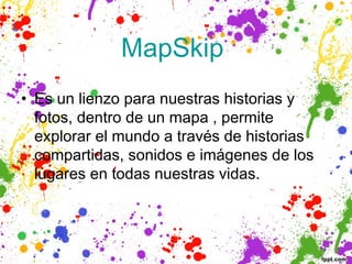 MapSkip 
• Es un lienzo para nuestras historias y
  fotos, dentro de un mapa , permite
  explorar el mundo a través de historias
  compartidas, sonidos e imágenes de los
  lugares en todas nuestras vidas.
 