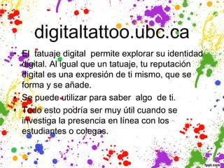 digitaltattoo.ubc.ca
• El  tatuaje digital  permite explorar su identidad
  digital. Al igual que un tatuaje, tu reputación
  digital es una expresión de ti mismo, que se
  forma y se añade. 
• Se puede utilizar para saber algo de ti. 
• Todo esto podría ser muy útil cuando se
  investiga la presencia en línea con los
  estudiantes o colegas.
 