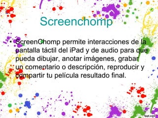 Screenchomp  
• ScreenChomp permite interacciones de la
  pantalla táctil del iPad y de audio para que
  pueda dibujar, anotar imágenes, grabar
  un comentario o descripción, reproducir y
  compartir tu película resultado final. 
 