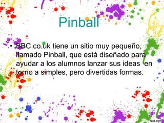 Pinball  
• BBC.co.uk tiene un sitio muy pequeño,
  llamado Pinball, que está diseñado para
  ayudar a los alumnos lanzar sus ideas en
  torno a simples, pero divertidas formas.
 