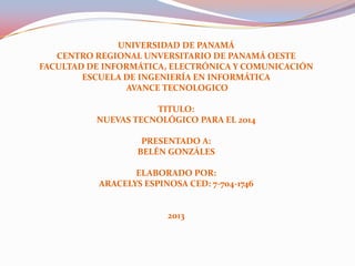 UNIVERSIDAD DE PANAMÁ
CENTRO REGIONAL UNVERSITARIO DE PANAMÁ OESTE
FACULTAD DE INFORMÁTICA, ELECTRÓNICA Y COMUNICACIÓN
ESCUELA DE INGENIERÍA EN INFORMÁTICA
AVANCE TECNOLOGICO
TITULO:
NUEVAS TECNOLÓGICO PARA EL 2014
PRESENTADO A:
BELÉN GONZÁLES
ELABORADO POR:
ARACELYS ESPINOSA CED: 7-704-1746
2013
 