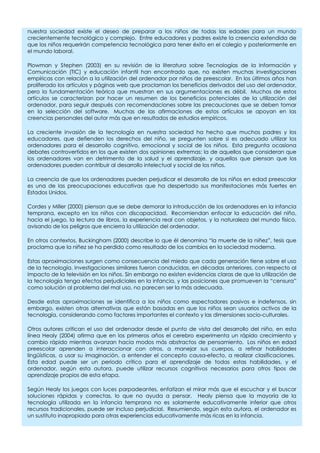 nuestra sociedad existe el deseo de preparar a los niños de todas las edades para un mundo
crecientemente tecnológico y complejo. Entre educadores y padres existe la creencia extendida de
que los niños requerirán competencia tecnológica para tener éxito en el colegio y posteriormente en
el mundo laboral.
Plowman y Stephen (2003) en su revisión de la literatura sobre Tecnologías de la Información y
Comunicación (TIC) y educación infantil han encontrado que, no existen muchas investigaciones
empíricas con relación a la utilización del ordenador por niños de preescolar. En los últimos años han
proliferado los artículos y páginas web que proclaman los beneficios derivados del uso del ordenador,
pero la fundamentación teórica que muestran en sus argumentaciones es débil. Muchos de estos
artículos se caracterizan por hacer un resumen de los beneficios potenciales de la utilización del
ordenador, para seguir después con recomendaciones sobre las precauciones que se deben tomar
en la selección del software. Muchas de las afirmaciones de estos artículos se apoyan en las
creencias personales del autor más que en resultados de estudios empíricos.
La creciente invasión de la tecnología en nuestra sociedad ha hecho que muchos padres y los
educadores, que defienden los derechos del niño, se pregunten sobre si es adecuado utilizar los
ordenadores para el desarrollo cognitivo, emocional y social de los niños. Esta pregunta ocasiona
debates controvertidos en los que existen dos opiniones extremas: la de aquellos que consideran que
los ordenadores van en detrimento de la salud y el aprendizaje, y aquellos que piensan que los
ordenadores pueden contribuir al desarrollo intelectual y social de los niños.
La creencia de que los ordenadores pueden perjudicar el desarrollo de los niños en edad preescolar
es una de las preocupaciones educativas que ha despertado sus manifestaciones más fuertes en
Estados Unidos.
Cordes y Miller (2000) piensan que se debe demorar la introducción de los ordenadores en la infancia
temprana, excepto en los niños con discapacidad. Recomiendan enfocar la educación del niño,
hacia el juego, la lectura de libros, la experiencia real con objetos, y la naturaleza del mundo físico,
avisando de los peligros que encierra la utilización del ordenador.
En otros contextos, Buckingham (2000) describe lo que él denomina “la muerte de la niñez”, tesis que
proclama que la niñez se ha perdido como resultado de los cambios en la sociedad moderna.
Estas aproximaciones surgen como consecuencia del miedo que cada generación tiene sobre el uso
de la tecnología. Investigaciones similares fueron conducidas, en décadas anteriores, con respecto al
impacto de la televisión en los niños. Sin embargo no existen evidencias claras de que la utilización de
la tecnología tenga efectos perjudiciales en la infancia, y las posiciones que promueven la “censura”
como solución al problema del mal uso, no parecen ser la más adecuada.
Desde estas aproximaciones se identifica a los niños como espectadores pasivos e indefensos, sin
embargo, existen otras alternativas que están basadas en que los niños sean usuarios activos de la
tecnología, considerando como factores importantes el contexto y las dimensiones socio-culturales.
Otros autores critican el uso del ordenador desde el punto de vista del desarrollo del niño, en esta
línea Healy (2004) afirma que en los primeros años el cerebro experimenta un rápido crecimiento y
cambio rápido mientras avanzan hacia modos más abstractos de pensamiento. Los niños en edad
preescolar aprenden a interaccionar con otros, a manejar sus cuerpos, a refinar habilidades
lingüísticas, a usar su imaginación, a entender el concepto causa-efecto, a realizar clasificaciones.
Esta edad puede ser un periodo crítico para el aprendizaje de todas estas habilidades, y el
ordenador, según esta autora, puede utilizar recursos cognitivos necesarios para otros tipos de
aprendizaje propios de esta etapa.
Según Healy los juegos con luces parpadeantes, enfatizan el mirar más que el escuchar y el buscar
soluciones rápidas y correctas, lo que no ayuda a pensar. Healy piensa que la mayoría de la
tecnología utilizada en la infancia temprana no es solamente educativamente inferior que otros
recursos tradicionales, puede ser incluso perjudicial. Resumiendo, según esta autora, el ordenador es
un sustituto inapropiado para otras experiencias educativamente más ricas en la infancia.
 
