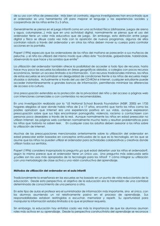 de su uso con niños de preescolar. Más bien al contrario, algunos investigadores han encontrado que
el ordenador es una herramienta útil para mejorar el lenguaje y las experiencias sociales y
cooperativas de los niños entre 3 y 5 años.
Generalmente se piensa en el juego infantil como en una actividad física (disfrazarse, juegos de arena
y agua, columpiarse...) más que en una actividad digital, normalmente se piensa que el uso del
ordenador tiene un valor más educativo que de juego. Sin embargo, esta distinción entre juego
digital y físico se diluye cada vez más con la aparición de nuevos programas, algunos de ellos
controlan robots a través del ordenador y en otros los niños deben mover su cuerpo para controlar
acciones en la pantalla.
Papert (1996) especula que los ordenadores de los niños del mañana se parecerán a sus muñecos de
peluche, y el niño los utilizará del mismo modo que utiliza éste “tocándole, golpeándole, hablándole,
observando lo que hace y los sonidos que emite”
La utilización del ordenador también ofrece la posibilidad de acceder a todo tipo de recursos, hasta
hace muy poco las escuelas localizadas en áreas geográficas aisladas, o colegios con pocos recursos
económicos, tenían un acceso limitado a la información. Con recursos tradicionales mínimos, los niños
de estas escuelas se encontraban en desigualdad de condiciones frente a los niños de escuelas mejor
situadas o dotadas. Actualmente a través del uso del CD-ROM e Internet, cualquier estudiante puede
acceder instantáneamente a grandes bancos de información, permitiendo minimizar las diferencias
de acceso a la cultura.
Una preocupación extendida es la protección de la privacidad del niño y del acceso a páginas web
con intenciones comerciales o con contenidos no recomendables.
En una investigación realizada por la “US National School Boards Foundation (NSBF, 2000) en 1735
hogares elegidos al azar donde había niños de 2 a 17 años, encontró que tanto los niños como los
padres opinaban que Internet era una experiencia positiva en sus vidas, aunque expresaron
preocupación sobre que sus hijos encontraran pornografía, violencia, racismo o contactasen con
personas poco deseables a través de la red. Aunque normalmente los niños en edad preescolar no
utilizan Internet, las páginas web contienen normalmente mucho texto y resultan problemáticas para
los niños que todavía no saben leer. En cualquier caso los adultos deben asesorar a los niños sobre
la utilización de Internet.
Muchas de las preocupaciones mencionadas anteriormente sobre la utilización del ordenador en
edad preescolar están basadas en conceptos anticuados de lo que es la tecnología, en los que se
asume que los niños no pueden utilizar el ordenador para actividades colaborativas y creativas donde
utilizan todos sus sentidos.
Papert (1996) considera inapropiada la pregunta ¿a qué edad deberían usar los niños el ordenador?,
según la misma parece que el ordenador tiene un único uso. Una pregunta más adecuada sería
¿cuáles son los usos más apropiados de la tecnología para los niños? Y cómo integrar su utilización
con una metodología de clase activa y una visión constructiva del aprendizaje.
Métodos de utilización del ordenador en el aula infantil
Tradicionalmente la enseñanza en las escuelas se ha basado en un punto de vista reduccionista de la
educación. Desde esta perspectiva, el objetivo de la educación era la transmisión de una cantidad
determinada de conocimiento de una persona a otra.
En este tipo de aulas el profesor era el suministrador de información más importante, sino el único, con
los alumnos asumiendo un rol relativamente pasivo en el proceso de aprendizaje. Sus
responsabilidades estaban restringidas a escuchar, memorizar y repetir. Su oportunidad para
manipular la información estaba limitada a lo que el profesor requería.
Sin embargo, la educación hoy enfatiza cada vez más la importancia de que los alumnos asuman
roles más activos en su aprendizaje. Desde la perspectiva constructivista del aprendizaje se reconoce
 