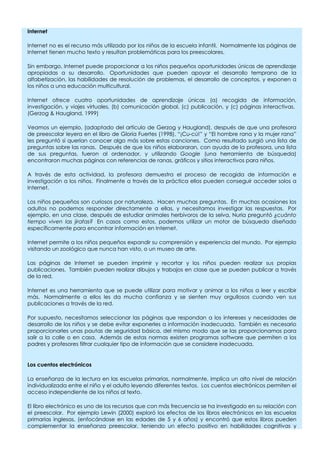 Internet
Internet no es el recurso más utilizado por los niños de la escuela infantil. Normalmente las páginas de
Internet tienen mucho texto y resultan problemáticas para los preescolares.
Sin embargo, Internet puede proporcionar a los niños pequeños oportunidades únicas de aprendizaje
apropiadas a su desarrollo. Oportunidades que pueden apoyar el desarrollo temprano de la
alfabetización, las habilidades de resolución de problemas, el desarrollo de conceptos, y exponen a
los niños a una educación multicultural.
Internet ofrece cuatro oportunidades de aprendizaje únicas (a) recogida de información,
investigación, y viajes virtuales, (b) comunicación global, (c) publicación, y (c) páginas interactivas.
(Gerzog & Haugland, 1999)
Veamos un ejemplo, (adaptado del artículo de Gerzog y Haugland), después de que una profesora
de preescolar leyera en el libro de Gloria Fuertes (1998), “¡Cu-cú!” y “El hombre rana y la mujer rana”
les preguntó si querían conocer algo más sobre estas canciones. Como resultado surgió una lista de
preguntas sobre las ranas. Después de que los niños elaboraran, con ayuda de la profesora, una lista
de sus preguntas, fueron al ordenador, y utilizando Google (una herramienta de búsqueda)
encontraron muchas páginas con referencias de ranas, gráficos y sitios interactivos para niños.
A través de esta actividad, la profesora demuestra el proceso de recogida de información e
investigación a los niños. Finalmente a través de la práctica ellos pueden conseguir acceder solos a
Internet.
Los niños pequeños son curiosos por naturaleza. Hacen muchas preguntas. En muchas ocasiones los
adultos no podemos responder directamente a ellas, y necesitamos investigar las respuestas. Por
ejemplo, en una clase, después de estudiar animales herbívoros de la selva, Nuria preguntó ¿cuánto
tiempo viven las jirafas? En casos como estos, podemos utilizar un motor de búsqueda diseñado
específicamente para encontrar información en Internet.
Internet permite a los niños pequeños expandir su comprensión y experiencia del mundo. Por ejemplo
visitando un zoológico que nunca han visto, o un museo de arte.
Las páginas de Internet se pueden imprimir y recortar y los niños pueden realizar sus propias
publicaciones. También pueden realizar dibujos y trabajos en clase que se pueden publicar a través
de la red.
Internet es una herramienta que se puede utilizar para motivar y animar a los niños a leer y escribir
más. Normalmente a ellos les da mucha confianza y se sienten muy orgullosos cuando ven sus
publicaciones a través de la red.
Por supuesto, necesitamos seleccionar las páginas que respondan a los intereses y necesidades de
desarrollo de los niños y se debe evitar exponerles a información inadecuada. También es necesario
proporcionarles unas pautas de seguridad básica, del mismo modo que se las proporcionamos para
salir a la calle o en casa. Además de estas normas existen programas software que permiten a los
padres y profesores filtrar cualquier tipo de información que se considere inadecuada.
Los cuentos electrónicos
La enseñanza de la lectura en las escuelas primarias, normalmente, implica un alto nivel de relación
individualizada entre el niño y el adulto leyendo diferentes textos. Los cuentos electrónicos permiten el
acceso independiente de los niños al texto.
El libro electrónico es uno de los recursos que con más frecuencia se ha investigado en su relación con
el preescolar. Por ejemplo Lewin (2000) exploró los efectos de los libros electrónicos en las escuelas
primarias inglesas, (enfocándose en las edades de 5 y 6 años) y encontró que estos libros pueden
complementar la enseñanza preescolar, teniendo un efecto positivo en habilidades cognitivas y
 