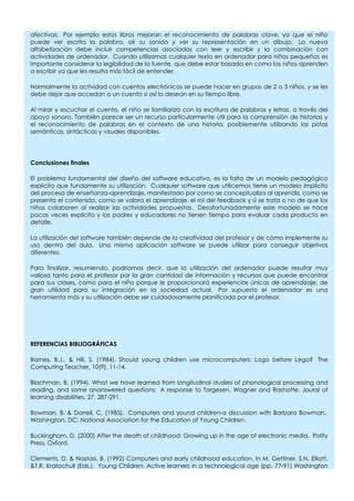 afectivas. Por ejemplo estos libros mejoran el reconocimiento de palabras clave, ya que el niño
puede ver escrita la palabra, oír su sonido y ver su representación en un dibujo. La nueva
alfabetización debe incluir competencias asociadas con leer y escribir y la combinación con
actividades de ordenador. Cuando utilizamos cualquier texto en ordenador para niños pequeños es
importante considerar la legibilidad de la fuente, que debe estar basada en como los niños aprenden
a escribir ya que les resulta más fácil de entender.
Normalmente la actividad con cuentos electrónicos se puede hacer en grupos de 2 o 3 niños, y se les
debe dejar que accedan a un cuento si así lo desean en su tiempo libre.
Al mirar y escuchar el cuento, el niño se familiariza con la escritura de palabras y letras, a través del
apoyo sonoro. También parece ser un recurso particularmente útil para la comprensión de historias y
el reconocimiento de palabras en el contexto de una historia, posiblemente utilizando las pistas
semánticas, sintácticas y visuales disponibles.
Conclusiones finales
El problema fundamental del diseño del software educativo, es la falta de un modelo pedagógico
explicito que fundamente su utilización. Cualquier software que utilicemos tiene un modelo implícito
del proceso de enseñanza-aprendizaje, manifestado por como se conceptualiza al aprendiz, como se
presenta el contenido, como se valora el aprendizaje, el rol del feedback y si se trata o no de que los
niños colaboren al realizar las actividades propuestas. Desafortunadamente este modelo se hace
pocas veces explicito y los padres y educadores no tienen tiempo para evaluar cada producto en
detalle.
La utilización del software también depende de la creatividad del profesor y de cómo implemente su
uso dentro del aula. Una misma aplicación software se puede utilizar para conseguir objetivos
diferentes.
Para finalizar, resumiendo, podríamos decir, que la utilización del ordenador puede resultar muy
valiosa tanto para el profesor por la gran cantidad de información y recursos que puede encontrar
para sus clases, como para el niño porque le proporcionará experiencias únicas de aprendizaje, de
gran utilidad para su integración en la sociedad actual. Por supuesto el ordenador es una
herramienta más y su utilización debe ser cuidadosamente planificada por el profesor.
REFERENCIAS BIBLIOGRÁFICAS
Barnes, B.J., & Hill, S. (1984). Should young children use microcomputers: Logo before Lego? The
Computing Teacher, 10(9), 11-14.
Blachman, B. (1994). What we have learned from longitudinal studies of phonological processing and
reading, and some ananswered questions: A response to Torgesen, Wagner and Rashotte. Joural of
learning disabilities, 27, 287-291.
Bowman, B. & Dorrell, C. (1985). Computers and yound children-a discussion with Barbara Bowman.
Washington, DC: National Association for the Education of Young Children.
Buckingham, D. (2000) After the death of childhood: Growing up in the age of electronic media. Polity
Press, Oxford.
Clements, D. & Nastasi, B. (1992) Computers and early childhood education. In M. Gettiner, S.N. Elliott,
&T.R. Kratochull (Eds.). Young Children: Active learners in a technological age (pp. 77-91) Washington
 