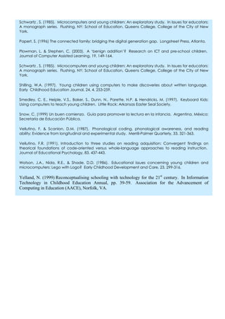 Schwartz , S. (1985). Microcomputers and young children: An exploratory study. In Issues for educators:
A monograph series. Flushing, NY: School of Education, Queens College, College of the City of New
York.
Papert, S. (1996) The connected family: bridging the digital generation gap. Longstreet Press, Atlanta.
Plowman, L. & Stephen, C. (2003). A ‘benign addition’? Research on ICT and pre-school children.
Journal of Computer Assisted Learning, 19, 149-164.
Schwartz , S. (1985). Microcomputers and young children: An exploratory study. In Issues for educators:
A monograph series. Flushing, NY: School of Education, Queens College, College of the City of New
York.
Shilling, W.A. (1997). Young children using computers to make discoveries about written language.
Early Childhood Education Journal, 24, 4, 253-259.
Smedley, C. E., Heiple, V.S., Baker, S., Dunn, N., Parette, H.P. & Hendricks, M. (1997). Keyboard Kids:
Using computers to teach young children. Little Rock: Arkansas Easter Seal Society.
Snow, C. (1999) Un buen comienzo. Guía para promover la lectura en la infancia. Argentina, México:
Secretaría de Educación Pública.
Vellutino, F. & Scanlon, D.M. (1987). Phonological coding, phonological awareness, and reading
ability: Evidence from longitudinal and experimental study. Merrill-Palmer Quarterly, 33, 321-363.
Vellutino, F.R. (1991). Introduction to three studies on reading adquisition: Convergent findings on
theorical foundations of code-oriented versus whole-language approaches to reading instruction.
Journal of Educational Psychology, 83, 437-443.
Watson, J.A., Nida, R.E., & Shade, D.D. (1986). Educational issues concerning young children and
microcomputers: Lego with Logo? Early Childhood Development and Care, 23, 299-316.
Yelland, N. (1999) Reconceptualising schooling with technology for the 21st
century. In Information
Technology in Childhood Education Annual, pp. 39-59. Association for the Advancement of
Computing in Education (AACE), Norfolk, VA.
 