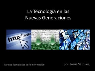 La Tecnología en las
Nuevas Generaciones
por: Josué Vázquez.Nuevas Tecnologías de la Información
 