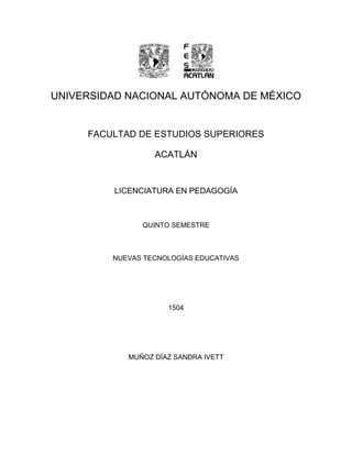 UNIVERSIDAD NACIONAL AUTÓNOMA DE MÉXICO 
FACULTAD DE ESTUDIOS SUPERIORES 
ACATLÁN 
LICENCIATURA EN PEDAGOGÍA 
QUINTO SEMESTRE 
NUEVAS TECNOLOGÍAS EDUCATIVAS 
1504 
MUÑOZ DÍAZ SANDRA IVETT 
 