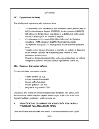 CAPÍTULO III
-100-
3.6.7. Equipamientos (hardware)
Se envió el siguiente equipamiento a los centros educativos:
- 143 ordenadores cuyas características eran: Procesador8086/88, Memoria Ram de
640 Kb, dos unidades de disquette (360/720 Kb), Monitor monocromo CGA/MCGA.
- 300 ordenadores del tipo anterior, pero dotados de unidad de disco flexible y disco
duro de 20 Mb en lugar de dos unidades de disquette.
- 431 ordenadores con: Procesador 80286, Memoria Ram de 1 Mb, Unidad de
disquette de 1,44 Mb y disco duro de 20 Mb, Monitor colorVGA, Ratón.
- 162 impresoras de 9 agujas y 181 de 24 agujas (el 80% de las mismas es de carro
ancho).
Todos los centros disponen almenos de un ordenador con unidades de disquete de
los dos formatos y de uno o dos multiplexores para la conexión de varios
ordenadores a una impresora.
Para centros de especiales características -delineación, artes gráficas, etc.- se hace
entrega de los periféricos adecuados (tabletas digitalizadoras, plotters, etc.).
3.6.8. Dotaciones de programas (software)
En cuanto al software suministrado, cabe citar:
- Sistema operativo MS-DOS.
- Paquete integrado Framework III.
- Paquete gráfico Autosketch.
- Paquete gráfico De Luxe Paint.
- Lenguaje de programación LOGO.
Una vez más, a los centros con características especiales -delineación, artes gráficas, rama
administrativa, etc.- se hace llegar los paquetes adecuados para la realización de sus tareas:
Autocad, PageMaker, contabilidad y gestión comercial, etc.
4. SITUACIÓN ACTUAL DE LOS PLANES DE INTRODUCCIÓN DE LAS NUEVAS
TECNOLOGÍAS EN LA EDUCACIÓN EN ESPAÑA
Desde mediados de la década de los años ochenta se han venido desarrollando en España
 