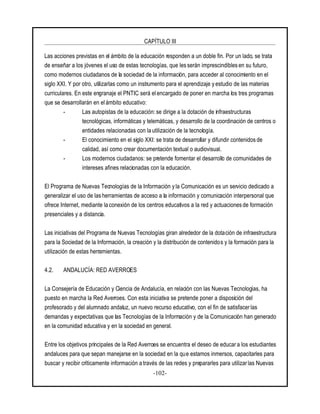 CAPÍTULO III
-102-
Las acciones previstas en el ámbito de la educación responden a un doble fin. Por un lado, se trata
de enseñar a los jóvenes el uso de estas tecnologías, que les serán imprescindibles en su futuro,
como modernos ciudadanos de la sociedad de la información, para acceder al conocimiento en el
siglo XXI. Y por otro, utilizarlas como un instrumento para el aprendizaje y estudio de las materias
curriculares. En este engranaje el PNTIC será elencargado de poner en marcha los tres programas
que se desarrollarán en el ámbito educativo:
- Las autopistas de la educación: se dirige a la dotación de infraestructuras
tecnológicas, informáticas y telemáticas, y desarrollo de la coordinación de centros o
entidades relacionadas con la utilización de la tecnología.
- El conocimiento en el siglo XXI: se trata de desarrollar y difundir contenidos de
calidad, así como crear documentación textual o audiovisual.
- Los modernos ciudadanos: se pretende fomentar el desarrollo de comunidades de
intereses afines relacionadas con la educación.
El Programa de Nuevas Tecnologías de la Información y la Comunicación es un servicio dedicado a
generalizar el uso de las herramientas de acceso a la información y comunicación interpersonal que
ofrece Internet, mediante la conexión de los centros educativos a la red y actuacionesde formación
presenciales y a distancia.
Las iniciativas del Programa de Nuevas Tecnologías giran alrededor de la dotación de infraestructura
para la Sociedad de la Información, la creación y la distribución de contenidos y la formación para la
utilización de estas herramientas.
4.2. ANDALUCÍA: RED AVERROES
La Consejería de Educación y Ciencia de Andalucía, en relación con las Nuevas Tecnologías, ha
puesto en marcha la Red Averroes. Con esta iniciativa se pretende poner a disposición del
profesorado y del alumnado andaluz, un nuevo recurso educativo, con el fin de satisfacer las
demandas y expectativas que las Tecnologías de la Información y de la Comunicación han generado
en la comunidad educativa y en la sociedad en general.
Entre los objetivos principales de la Red Averroes se encuentra el deseo de educar a los estudiantes
andaluces para que sepan manejarse en la sociedad en la que estamos inmersos, capacitarles para
buscar y recibir críticamente información a través de las redes y prepararles para utilizarlas Nuevas
 