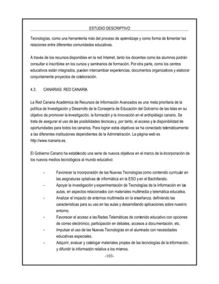 ESTUDIO DESCRIPTIVO
-103-
Tecnologías, como una herramienta más del proceso de aprendizaje y como forma de fomentar las
relaciones entre diferentes comunidades educativas.
A través de los recursos disponibles en la red Internet, tanto los docentes como los alumnos podrán
consultar e inscribirse en los cursos y seminarios de formación. Por otra parte, como los centros
educativos están integrados, pueden intercambiar experiencias, documentos organizativos y elaborar
conjuntamente proyectos de colaboración.
4.3. CANARIAS: RED CANARIA
La Red Canaria Académica de Recursos de Información Avanzados es una meta prioritaria de la
política de Investigación y Desarrollo de la Consejería de Educación del Gobierno de las Islas en su
objetivo de promover la investigación, la formación y la innovación en el archipiélago canario. Se
trata de asegurar el uso de las posibilidades técnicas y, por tanto, el acceso y la disponibilidad de
oportunidades para todos los canarios. Para lograr estos objetivos se ha conectado telemáticamente
a las diferentes instituciones dependientes de la Administración. La página web es
http://www.rcanaria.es.
El Gobierno Canario ha establecido una serie de nuevos objetivos en el marco de la incorporación de
los nuevos medios tecnológicos al mundo educativo:
- Favorecer la incorporación de las Nuevas Tecnologías como contenido curricular en
las asignaturas optativas de informática en la ESO y en el Bachillerato.
- Apoyar la investigación y experimentación de Tecnologías de la Información en las
aulas, en aspectos relacionados con materiales multimedia y telemática educativa.
- Analizar el impacto de entornos multimedia en la enseñanza, definiendo las
características para su uso en las aulas y desarrollando aplicaciones sobre nuestro
entorno.
- Favorecer el acceso a lasRedes Telemáticas de contenido educativo con opciones
de correo electrónico, participación en debates, accesos a documentación, etc.
- Impulsar el uso de las Nuevas Tecnologías en el alumnado con necesidades
educativas especiales.
- Adquirir, evaluar y catalogar materiales propios de las tecnologías de la información,
y difundir la información relativa a los mismos.
 
