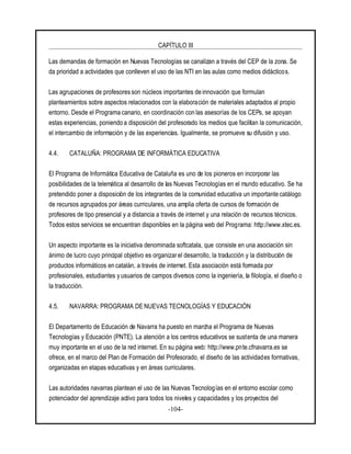 CAPÍTULO III
-104-
Las demandas de formación en Nuevas Tecnologías se canalizan a través del CEP de la zona. Se
da prioridad a actividades que conlleven el uso de las NTI en las aulas como medios didácticos.
Las agrupaciones de profesores son núcleos importantes de innovación que formulan
planteamientos sobre aspectos relacionados con la elaboración de materiales adaptados al propio
entorno. Desde el Programa canario, en coordinación con las asesorías de los CEPs, se apoyan
estas experiencias, poniendo a disposición del profesorado los medios que facilitan la comunicación,
el intercambio de información y de las experiencias. Igualmente, se promueve su difusión y uso.
4.4. CATALUÑA: PROGRAMA DE INFORMÁTICA EDUCATIVA
El Programa de Informática Educativa de Cataluña es uno de los pioneros en incorporar las
posibilidades de la telemática al desarrollo de las Nuevas Tecnologías en el mundo educativo. Se ha
pretendido poner a disposición de los integrantes de la comunidad educativa un importante catálogo
de recursos agrupados por áreas curriculares, una amplia oferta de cursos de formación de
profesores de tipo presencial y a distancia a través de internet y una relación de recursos técnicos.
Todos estos servicios se encuentran disponibles en la página web del Programa: http://www.xtec.es.
Un aspecto importante es la iniciativa denominada softcatala, que consiste en una asociación sin
ánimo de lucro cuyo principal objetivo es organizarel desarrollo, la traducción y la distribución de
productos informáticos en catalán, a través de internet. Esta asociación está formada por
profesionales, estudiantes y usuarios de campos diversos como la ingeniería, la filología, el diseño o
la traducción.
4.5. NAVARRA: PROGRAMA DE NUEVAS TECNOLOGÍAS Y EDUCACIÓN
El Departamento de Educación de Navarra ha puesto en marcha el Programa de Nuevas
Tecnologías y Educación (PNTE). La atención a los centros educativos se sustenta de una manera
muy importante en el uso de la red internet. En su página web: http://www.pnte.cfnavarra.es se
ofrece, en el marco del Plan de Formación del Profesorado, el diseño de las actividades formativas,
organizadas en etapas educativas y en áreas curriculares.
Las autoridades navarras plantean el uso de las Nuevas Tecnologías en el entorno escolar como
potenciador del aprendizaje activo para todos los niveles y capacidades y los proyectos del
 