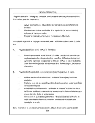 ESTUDIO DESCRIPTIVO
-105-
"Programa de Nuevas Tecnologías y Educación" como uno de los vehículos para su consecución.
Los objetivos generales previstos son:
- Apoyar la generalización del uso de las Nuevas Tecnologías como herramienta
didáctica.
- Mantener una constante actualización técnica y didáctica en el conocimiento y
aplicación de los nuevos medios.
- Propiciar la integración de las Nuevas Tecnologías en el Currículo.
Los objetivos específicos de los proyectos diseñados por el Departamento de Educación y Cultura
son:
A. Proyectos de conexión en red del Aula de Informática:
- Construir y mantener la red del Aula de informática, conociendo la normativa que
regula estos aspectos y las características específicas del funcionamiento en red.
- Aprovechar el proyecto para potenciar la utilización del Aula en red en las distintas
Áreas del Currículo y acercar las Tecnologías de la Información y la Comunicación
al alumnado.
B. Proyectos de integración de la herramienta informática en la asignatura de Inglés.
- Estudiar la aplicación de ordenadores a la enseñanza del Inglés y evaluar los
resultados.
- Implicarse en el uso, la evaluación y análisis de software variado para el aprendizaje
de lenguas extranjeras.
- Participar en la puesta en marcha y evaluación de sistemas "multitarea" en el aula
de idiomas, combinando procedimientos, tareas y espacios diversos de trabajo para
grupos diferentes dentro de la misma clase.
- Participar en un grupo de trabajo telemático y de colaboración con profesores de
Inglés para desarrollar ejercicios, materiales e ideas sobre el uso de nuevas
tecnologías en el aula.
Se ha desarrollado un servicio de tutorías sobre redes, a través de las que los usuarios podrán
 