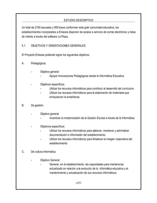 ESTUDIO DESCRIPTIVO
-107-
Un total de 2160 escuelas y 950 liceos conforman esta gran comunidad educativa, los
establecimientos incorporados a Enlaces disponen de acceso a servicio de correo electrónico y listas
de interés a través del software La Plaza.
5.1. OBJETIVOS Y ORIENTACIONES GENERALES
El Proyecto Enlaces pretende lograr los siguientes objetivos:
A. Pedagógicos.
- Objetivo general:
- Apoyar Innovaciones Pedagógicas desde la Informática Educativa
- Objetivos específicos:
- Utilizar los recursos informáticos para contribuir al desarrollo del currículum.
- Utilizar los recursos informáticos para la elaboración de materiales que
enriquezcan la enseñanza.
B. De gestión.
- Objetivo general:
- Incentivar la modernización de la Gestión Escolar a través de la Informática.
- Objetivos específicos
- Utilizar los recursos informáticos para elaborar, mantener y administrar
documentación e información del establecimiento.
- Utilizar los recursos informáticos para fortalecer la imagen corporativa del
establecimiento
C. De cultura informática
- Objetivo General:
- Generar, en el establecimiento, las capacidades para mantenerse
actualizado en relación a la evolución de la informática educativa y el
mantenimiento y actualización de sus recursos informáticos.
 