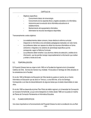 CAPÍTULO III
-108-
- Objetivos específicos:
- Conocimiento básico de la tecnología.
- Conocimiento de los aspectos éticos y legales asociados a la informática.
- Autonomía para la evolución de la informática educativa en el
establecimiento.
- Mantenimiento del equipamiento informático.
- Administrar los recursos tecnológicos disponibles.
Transversalmente a estos objetivos:
- Los establecimientos deben conocer y hacer efectiva la reforma curricular,
integrando la informática a las actividades pedagógicas realizadas con este marco.
- Los profesores deben ser capaces de utilizar los recursos informáticos en forma
coherente e integrada a los sectores de aprendizaje específicos que les
corresponde, según la Reforma Curricular.
- Los profesores deben enseñar a sus alumnos criterios de selección y análisis de la
información, que les permita manejar responsablemente la información que reciben
y emiten a través de la red.
5.2. TEMPORALIZACIÓN.
El Proyecto Enlaces tiene su origen el año 1992 en la Facultad de Ingeniería de la Universidad
Católica de Chile. Se inicia de manera muy modesta: 16 escuelas en Santiago de Chile ubicadas en
los alrededores de la Facultad.
En el año 1993 el Ministerio de Educación de Chile decide la puesta en marcha de un Centro
Informático en Educación que se ubicó en Temuco, a unos 650 kms. al Sur de Santiago.
Corresponde a una fase de descentralización de algunas tareas que el estado desarrollaba en esos
años.
En el año 1995 se desarrolla elprimer Plan Piloto de ámbito regional y la Universidad de Concepción
se incorpora formalmente, ya que venía trabajando en el tema desde 1988 con la puesta en marcha
de Planes de Formación Permanente en Informática Educativa.
5.3. PLANES ESPECÍFICOS
Una clave importante en el funcionamiento del Proyecto Enlaces ha sido la constitución de una Red
 