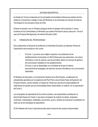 ESTUDIO DESCRIPTIVO
-109-
de Asistencia Tecnica compuesta por las principalesUniversidades chilenas que prestan servicio,
colaboran mutuamente y trabajan al lado del Ministerio en las demandas de inserción de Nuevas
Tecnologías en las escuelas y liceos de Chile.
Enlaces ha pasado a ser un Proyecto paraguas donde se agregan otros proyectos o nuevas
iniciativas de las Universidades y/o Ministerio que poseen financiación para su ejecución. Tal es el
caso del Proyecto Montegrande y de Internet Educativa 2000.
5.4. FORMACIÓN DEL PROFESORADO
Para implementar la formación de profesores en Informática Educativa se diseñaron Planes de
Capacitación estructurados en dos cursos:
- El Curso 1, que tenía como objetivo capacitar a los profesores de los
establecimientos incorporados a la Red Enlaces para que adquiriesen una cultura
informática a nivel de usuarios, que les permitiera utilizar los recursos de gestión y
de comunicación instalados en los establecimientos.
- El Curso 2, que se desarrollaba con la finalidad de buscar el máximo
aprovechamiento pedagógico de todos los recursos informáticos y de comunicación
disponibles.
El Ministerio de Educación y la Coordinación Nacional de la Red Enlaces, considerando los
antecedentes aportados por la experiencia del Plan Piloto ylas primeras Fases de Expansión del
Proyecto Enlaces, acordó constituir un Equipo de Tareas que asumiera la responsabilidad de
sistematizar los aportes que las Universidades habían desarrollado, en relación con la capacitación
del Curso 2.
Los encargados de capacitación de los centros zonales y sus especialistas constituyeron el
denominado Equipo de Tareas 2 que estuvo encargado de analizar los planes, programas,
contenidos, metodologías, actividades, documentos, guías y modelos de evaluación considerados en
cada una de las estrategias de capacitación.
El Plan Maestro del Curso 2 está estructurado sobre la base de tres cuerpos fundamentales:
 
