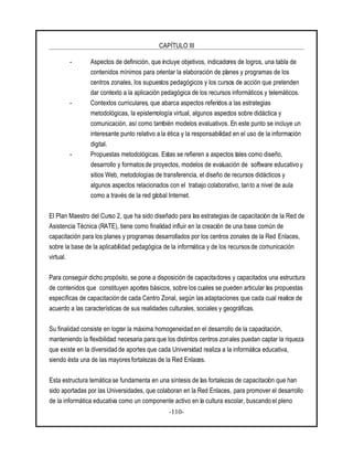 CAPÍTULO III
-110-
- Aspectos de definición, que incluye objetivos, indicadores de logros, una tabla de
contenidos mínimos para orientar la elaboración de planes y programas de los
centros zonales, los supuestos pedagógicos y los cursos de acción que pretenden
dar contexto a la aplicación pedagógica de los recursos informáticos y telemáticos.
- Contextos curriculares, que abarca aspectos referidos a las estrategias
metodológicas, la epistemología virtual, algunos aspectos sobre didáctica y
comunicación, así como también modelos evaluativos. En este punto se incluye un
interesante punto relativo a la ética y la responsabilidad en el uso de la información
digital.
- Propuestas metodológicas. Estas se refieren a aspectos tales como diseño,
desarrollo y formatos de proyectos, modelos de evaluación de software educativo y
sitios Web, metodologías de transferencia, el diseño de recursos didácticos y
algunos aspectos relacionados con el trabajo colaborativo, tanto a nivel de aula
como a través de la red global Internet.
El Plan Maestro del Curso 2, que ha sido diseñado para las estrategias de capacitación de la Red de
Asistencia Técnica (RATE), tiene como finalidad influir en la creación de una base común de
capacitación para los planes y programas desarrollados por los centros zonales de la Red Enlaces,
sobre la base de la aplicabilidad pedagógica de la informática y de los recursos de comunicación
virtual.
Para conseguir dicho propósito, se pone a disposición de capacitadores y capacitados una estructura
de contenidos que constituyen aportes básicos, sobre los cuales se pueden articular las propuestas
específicas de capacitación de cada Centro Zonal, según las adaptaciones que cada cual realice de
acuerdo a las características de sus realidades culturales, sociales y geográficas.
Su finalidad consiste en lograr la máxima homogeneidad en el desarrollo de la capacitación,
manteniendo la flexibilidad necesaria para que los distintos centros zonales puedan captar la riqueza
que existe en la diversidad de aportes que cada Universidad realiza a la informática educativa,
siendo ésta una de las mayoresfortalezas de la Red Enlaces.
Esta estructura temática se fundamenta en una síntesis de las fortalezas de capacitación que han
sido aportadas por las Universidades, que colaboran en la Red Enlaces, para promover el desarrollo
de la informática educativa como un componente activo en la cultura escolar, buscando el pleno
 