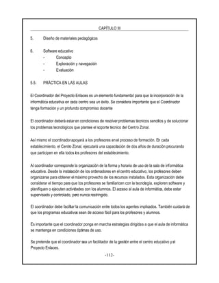 CAPÍTULO III
-112-
5. Diseño de materiales pedagógicos
6. Software educativo
- Concepto
- Exploración y navegación
- Evaluación
5.5. PRÁCTICA EN LAS AULAS
El Coordinador del Proyecto Enlaces es un elemento fundamental para que la incorporación de la
informática educativa en cada centro sea un éxito. Se considera importante que el Coordinador
tenga formación y un profundo compromiso docente
El coordinador deberá estar en condiciones de resolver problemas técnicos sencillos y de solucionar
los problemas tecnológicos que plantee el soporte técnico del Centro Zonal.
Así mismo el coordinadorapoyará a los profesores en el proceso de formación. En cada
establecimiento, el Centro Zonal, ejecutará una capacitación de dos años de duración procurando
que participen en ella todos los profesores del establecimiento.
Al coordinador corresponde la organización de la forma y horario de uso de la sala de informática
educativa. Desde la instalación de los ordenadores en el centro educativo, los profesores deben
organizarse para obtener el máximo provecho de los recursos instalados. Esta organización debe
considerar el tiempo para que los profesores se familiaricen con la tecnología, exploren software y
planifiquen o ejecuten actividades con los alumnos. El acceso al aula de informática, debe estar
supervisado y controlado, pero nunca restringido.
El coordinador debe facilitar la comunicación entre todos los agentes implicados. También cuidará de
que los programas educativos sean de acceso fácil para los profesores y alumnos.
Es importante que el coordinador ponga en marcha estrategias dirigidas a que el aula de informática
se mantenga en condiciones óptimas de uso.
Se pretende que el coordinador sea un facilitador de la gestión entre el centro educativo y el
Proyecto Enlaces.
 