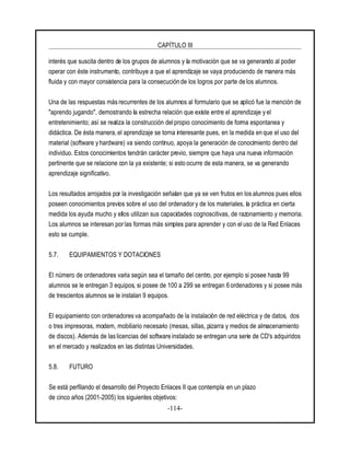 CAPÍTULO III
-114-
interés que suscita dentro de los grupos de alumnos y la motivación que se va generando al poder
operar con éste instrumento, contribuye a que el aprendizaje se vaya produciendo de manera más
fluida y con mayor consistencia para la consecución de los logros por parte de los alumnos.
Una de las respuestas más recurrentes de los alumnos al formulario que se aplicó fue la mención de
"aprendo jugando", demostrando la estrecha relación que existe entre el aprendizaje y el
entretenimiento; así se realiza la construcción delpropio conocimiento de forma espontanea y
didáctica. De ésta manera, el aprendizaje se torna interesante pues, en la medida en que el uso del
material (software y hardware) va siendo continuo, apoya la generación de conocimiento dentro del
individuo. Estos conocimientos tendrán carácter previo, siempre que haya una nueva información
pertinente que se relacione con la ya existente; si esto ocurre de esta manera, se va generando
aprendizaje significativo.
Los resultados arrojados por la investigación señalan que ya se ven frutos en los alumnos pues ellos
poseen conocimientos previos sobre el uso del ordenador y de los materiales, la práctica en cierta
medida los ayuda mucho y ellos utilizan sus capacidades cognoscitivas, de razonamiento y memoria.
Los alumnos se interesan por las formas más simples para aprender y con el uso de la Red Enlaces
esto se cumple.
5.7. EQUIPAMIENTOS Y DOTACIONES
El número de ordenadores varía según sea el tamaño del centro, por ejemplo si posee hasta 99
alumnos se le entregan 3 equipos, si posee de 100 a 299 se entregan 6 ordenadores y si posee más
de trescientos alumnos se le instalan 9 equipos.
El equipamiento con ordenadores va acompañado de la instalación de red eléctrica y de datos, dos
o tres impresoras, modem, mobiliario necesario (mesas, sillas, pizarra y medios de almacenamiento
de discos). Además de las licencias del software instalado se entregan una serie de CD's adquiridos
en el mercado y realizados en las distintas Universidades.
5.8. FUTURO
Se está perfilando el desarrollo del Proyecto Enlaces II que contempla en un plazo
de cinco años (2001-2005) los siguientes objetivos:
 