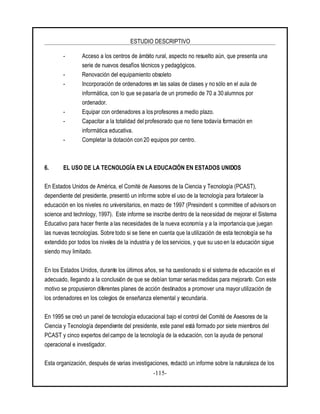 ESTUDIO DESCRIPTIVO
-115-
- Acceso a los centros de ámbito rural, aspecto no resuelto aún, que presenta una
serie de nuevos desafíos técnicos y pedagógicos.
- Renovación del equipamiento obsoleto
- Incorporación de ordenadores en las salas de clases y no sólo en el aula de
informática, con lo que se pasaría de un promedio de 70 a 30 alumnos por
ordenador.
- Equipar con ordenadores a los profesores a medio plazo.
- Capacitar a la totalidad delprofesorado que no tiene todavía formación en
informática educativa.
- Completar la dotación con 20 equipos por centro.
6. EL USO DE LA TECNOLOGÍA EN LA EDUCACIÓN EN ESTADOS UNIDOS
En Estados Unidos de América, el Comité de Asesores de la Ciencia y Tecnología (PCAST),
dependiente del presidente, presentó un informe sobre el uso de la tecnología para fortalecer la
educación en los niveles no universitarios, en marzo de 1997 (Presindent s committee of advisorson
science and technlogy, 1997). Este informe se inscribe dentro de la necesidad de mejorar el Sistema
Educativo para hacer frente a las necesidades de la nueva economía y a la importancia que juegan
las nuevas tecnologías. Sobre todo si se tiene en cuenta que la utilización de esta tecnología se ha
extendido por todos los niveles de la industria y de losservicios, y que su uso en la educación sigue
siendo muy limitado.
En los Estados Unidos, durante los últimos años, se ha cuestionado si el sistema de educación es el
adecuado, llegando a la conclusión de que se debían tomar serias medidas para mejorarlo. Con este
motivo se propusieron diferentes planes de acción destinados a promover una mayor utilización de
los ordenadores en los colegios de enseñanza elemental y secundaria.
En 1995 se creó un panel de tecnología educacional bajo el control del Comité de Asesores de la
Ciencia y Tecnología dependiente del presidente, este panel está formado por siete miembros del
PCAST y cinco expertos delcampo de la tecnología de la educación, con la ayuda de personal
operacional e investigador.
Esta organización, después de varias investigaciones, redactó un informe sobre la naturaleza de los
 