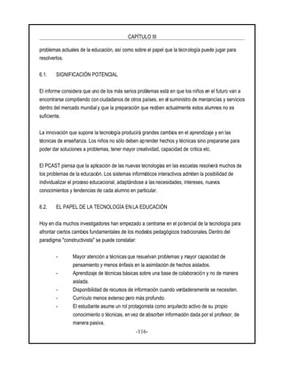 CAPÍTULO III
-116-
problemas actuales de la educación, así como sobre el papel que la tecnología puede jugar para
resolverlos.
6.1. SIGNIFICACIÓN POTENCIAL
El informe considera que uno de los más serios problemas está en que los niños en el futuro van a
encontrarse compitiendo con ciudadanos de otros países, en el suministro de mercancías y servicios
dentro del mercado mundial y que la preparación que reciben actualmente estos alumnos no es
suficiente.
La innovación que supone la tecnología producirá grandes cambios en el aprendizaje y en las
técnicas de enseñanza. Los niños no sólo deben aprender hechos y técnicas sino prepararse para
poder dar soluciones a problemas, tener mayor creatividad, capacidad de critica etc.
El PCAST piensa que la aplicación de las nuevas tecnologías en las escuelas resolverá muchos de
los problemas de la educación. Los sistemas informáticos interactivos admiten la posibilidad de
individualizar el proceso educacional, adaptándose a las necesidades, intereses, nuevos
conocimientos y tendencias de cada alumno en particular.
6.2. EL PAPEL DE LA TECNOLOGÍA EN LA EDUCACIÓN
Hoy en día muchos investigadores han empezado a centrarse en el potencial de la tecnología para
afrontar ciertos cambios fundamentales de los modelos pedagógicos tradicionales. Dentro del
paradigma "constructivista" se puede constatar:
- Mayor atención a técnicas que resuelvan problemas y mayor capacidad de
pensamiento y menos énfasis en la asimilación de hechos aislados.
- Aprendizaje de técnicas básicas sobre una base de colaboración y no de manera
aislada.
- Disponibilidad de recursos de información cuando verdaderamente se necesiten.
- Currículo menos extenso pero más profundo.
- El estudiante asume un rol protagonista como arquitecto activo de su propio
conocimiento o técnicas, en vez de absorber información dada por el profesor, de
manera pasiva.
 