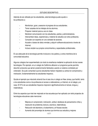 ESTUDIO DESCRIPTIVO
-117-
Además de ser utilizada por los estudiantes, esta tecnología puede ayudar a
los profesores a:
- Monitorizar, guiar y asesorar el progreso de sus estudiantes.
- Tener carpetas de los trabajos de los alumnos.
- Preparar material para su uso en clase.
- Mantener comunicación con los estudiantes, padres y administradores.
- Intercambiar ideas, experiencias y material de estudios con otros profesores.
- Consultar con expertos en una variedad de sectores.
- Acceder a bases de datos remotas y adquirir software educacional a través de
Internet.
- Incluso ampliar sus propios conocimientos y capacidades profesionales.
El uso adecuado de la tecnología permite involucrar a los padres y a otros miembros de la
comunidad educativa.
Algunos colegios han experimentado con éxito la enseñanza mediante la aplicación de las nuevas
tecnologías. Por ejemplo, en un colegio de California utilizaron un programa que les permitía
describir productos que serían posteriormente fabricados usando un sistema controlado por
ordenador. Se pudo comprobar que los estudiantes habían mejorado su actitud en comprensión y
motivación, fundamentalmente los estudiantes hispanos.
Quizás el ejemplo que más éxito alcanzó fue el caso de un colegio en New Jersey, que facilitó, tanto
a los estudiantes como a los profesores el acceso a ordenadores y a Internet, en el colegio y en
casa. El 91% de sus estudiantes hispanos mejoraron significativamente en lectura, lengua y
matemáticas.
Entre los aspectos que más han mejorado en las escuelasque han aplicado con éxito proyectos de
tecnologías educativas cabe mencionar:
- Mejoras en comprensión, motivación, actitud, destrezas de pensamiento crítico y
resolución de problemas, lectura y escritura, matemáticas,
- Reducción del abandono, el absentismo y el fracaso escolar.
- Aumento del porcentaje de alumnos que termina sus estudios y mejores
 