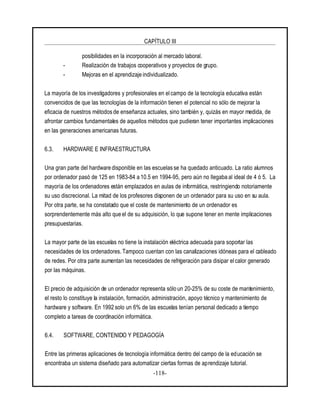 CAPÍTULO III
-118-
posibilidades en la incorporación al mercado laboral.
- Realización de trabajos cooperativos y proyectos de grupo.
- Mejoras en el aprendizaje individualizado.
La mayoría de los investigadores y profesionales en el campo de la tecnología educativa están
convencidos de que las tecnologías de la información tienen el potencial no sólo de mejorar la
eficacia de nuestros métodos de enseñanza actuales, sino también y, quizás en mayor medida, de
afrontar cambios fundamentales de aquellos métodos que pudieran tener importantes implicaciones
en las generaciones americanas futuras.
6.3. HARDWARE E INFRAESTRUCTURA
Una gran parte del hardware disponible en las escuelas se ha quedado anticuado. La ratio alumnos
por ordenador pasó de 125 en 1983-84 a 10.5 en 1994-95, pero aún no llegaba al ideal de 4 ó 5. La
mayoría de los ordenadores están emplazados en aulas de informática, restringiendo notoriamente
su uso discrecional. La mitad de los profesores disponen de un ordenador para su uso en su aula.
Por otra parte, se ha constatado que el coste de mantenimiento de un ordenador es
sorprendentemente más alto que el de su adquisición, lo que supone tener en mente implicaciones
presupuestarias.
La mayor parte de las escuelas no tiene la instalación eléctrica adecuada para soportar las
necesidades de los ordenadores. Tampoco cuentan con las canalizaciones idóneas para el cableado
de redes. Por otra parte aumentan las necesidades de refrigeración para disipar el calor generado
por las máquinas.
El precio de adquisición de un ordenador representa sólo un 20-25% de su coste de mantenimiento,
el resto lo constituye la instalación, formación, administración, apoyo técnico y mantenimiento de
hardware y software. En 1992 solo un 6% de las escuelas tenían personal dedicado a tiempo
completo a tareas de coordinación informática.
6.4. SOFTWARE, CONTENIDO Y PEDAGOGÍA
Entre las primeras aplicaciones de tecnología informática dentro del campo de la educación se
encontraba un sistema diseñado para automatizar ciertas formas de aprendizaje tutorial.
 