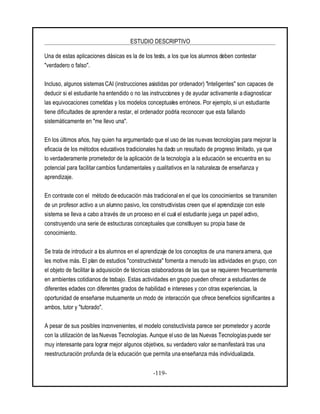 ESTUDIO DESCRIPTIVO
-119-
Una de estas aplicaciones clásicas es la de los tests, a los que los alumnos deben contestar
"verdadero o falso".
Incluso, algunos sistemas CAI (instrucciones asistidas por ordenador) "inteligentes" son capaces de
deducir si el estudiante ha entendido o no las instrucciones y de ayudar activamente a diagnosticar
las equivocaciones cometidas y los modelos conceptuales erróneos. Por ejemplo, si un estudiante
tiene dificultades de aprendera restar, el ordenador podría reconocer que esta fallando
sistemáticamente en "me llevo una".
En los últimos años, hay quien ha argumentado que el uso de las nuevas tecnologías para mejorar la
eficacia de los métodos educativos tradicionales ha dado un resultado de progreso limitado, ya que
lo verdaderamente prometedor de la aplicación de la tecnología a la educación se encuentra en su
potencial para facilitar cambios fundamentales y cualitativos en la naturaleza de enseñanza y
aprendizaje.
En contraste con el método de educación más tradicional en el que los conocimientos se transmiten
de un profesor activo a un alumno pasivo, los constructivistas creen que el aprendizaje con este
sistema se lleva a cabo a través de un proceso en el cual el estudiante juega un papel activo,
construyendo una serie de estructuras conceptuales que constituyen su propia base de
conocimiento.
Se trata de introducir a los alumnos en el aprendizaje de los conceptos de una manera amena, que
les motive más. El plan de estudios "constructivista" fomenta a menudo las actividades en grupo, con
el objeto de facilitar la adquisición de técnicas colaboradoras de las que se requieren frecuentemente
en ambientes cotidianos de trabajo. Estas actividades en grupo pueden ofrecer a estudiantes de
diferentes edades con diferentes grados de habilidad e intereses y con otras experiencias, la
oportunidad de enseñarse mutuamente un modo de interacción que ofrece beneficios significantes a
ambos, tutor y "tutorado".
A pesar de sus posibles inconvenientes, el modelo constructivista parece ser prometedor y acorde
con la utilización de las Nuevas Tecnologías. Aunque el uso de las Nuevas Tecnologías puede ser
muy interesante para lograr mejor algunos objetivos, su verdadero valor se manifestará tras una
reestructuración profunda de la educación que permita una enseñanza más individualizada.
 