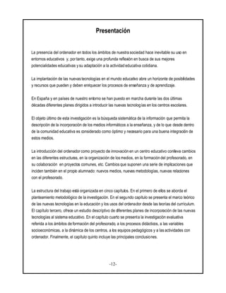 -12-
Presentación
La presencia del ordenador en todos los ámbitos de nuestra sociedad hace inevitable su uso en
entornos educativos y, por tanto, exige una profunda reflexión en busca de sus mejores
potencialidades educativas y su adaptación a la actividad educativa cotidiana.
La implantación de las nuevas tecnologías en el mundo educativo abre un horizonte de posibilidades
y recursos que pueden y deben enriquecer los procesos de enseñanza y de aprendizaje.
En España y en países de nuestro entorno se han puesto en marcha durante las dos últimas
décadas diferentes planes dirigidos a introducir las nuevas tecnologías en los centros escolares.
El objeto último de esta investigación es la búsqueda sistemática de la información que permita la
descripción de la incorporación de los medios informáticos a la enseñanza, y de lo que desde dentro
de la comunidad educativa es considerado como óptimo y necesario para una buena integración de
estos medios.
La introducción del ordenador como proyecto de innovación en un centro educativo conlleva cambios
en las diferentes estructuras, en la organización de losmedios, en la formación del profesorado, en
su colaboración en proyectos comunes, etc. Cambios que suponen una serie de implicaciones que
inciden también en el propio alumnado: nuevos medios, nuevas metodologías, nuevas relaciones
con el profesorado.
La estructura del trabajo está organizada en cinco capítulos. En el primero de ellos se aborda el
planteamiento metodológico de la investigación. En el segundo capítulo se presenta el marco teórico
de las nuevas tecnologías en la educación y los usos del ordenador desde las teorías del currículum.
El capítulo tercero, ofrece un estudio descriptivo de diferentes planes de incorporación de las nuevas
tecnologías al sistema educativo. En el capítulo cuarto se presenta la investigación evaluativa
referida a los ámbitos de formación del profesorado, a los procesos didácticos, a las variables
socioeconómicas, a la dinámica de los centros, a los equipos pedagógicos y a las actividades con
ordenador. Finalmente, el capítulo quinto incluye las principales conclusiones.
 