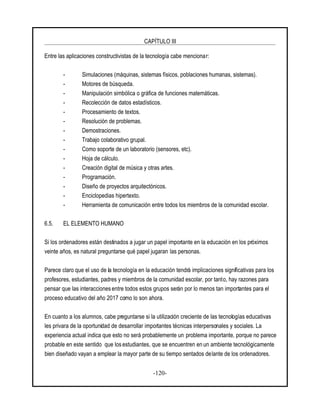 CAPÍTULO III
-120-
Entre las aplicaciones constructivistas de la tecnología cabe mencionar:
- Simulaciones (máquinas, sistemas físicos, poblaciones humanas, sistemas).
- Motores de búsqueda.
- Manipulación simbólica o gráfica de funciones matemáticas.
- Recolección de datos estadísticos.
- Procesamiento de textos.
- Resolución de problemas.
- Demostraciones.
- Trabajo colaborativo grupal.
- Como soporte de un laboratorio (sensores, etc).
- Hoja de cálculo.
- Creación digital de música y otras artes.
- Programación.
- Diseño de proyectos arquitectónicos.
- Enciclopedias hipertexto.
- Herramienta de comunicación entre todos los miembros de la comunidad escolar.
6.5. EL ELEMENTO HUMANO
Si los ordenadores están destinados a jugar un papel importante en la educación en los próximos
veinte años, es natural preguntarse qué papel jugaran las personas.
Parece claro que el uso de la tecnología en la educación tendrá implicaciones significativas para los
profesores, estudiantes, padres y miembros de la comunidad escolar, por tanto, hay razones para
pensar que las interaccionesentre todos estos grupos serán por lo menos tan importantes para el
proceso educativo del año 2017 como lo son ahora.
En cuanto a los alumnos, cabe preguntarse si la utilización creciente de las tecnologías educativas
les privara de la oportunidad de desarrollar importantes técnicas interpersonales y sociales. La
experiencia actual indica que esto no será probablemente un problema importante, porque no parece
probable en este sentido que los estudiantes, que se encuentren en un ambiente tecnológicamente
bien diseñado vayan a emplear la mayor parte de su tiempo sentados delante de los ordenadores.
 