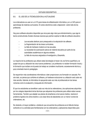 ESTUDIO DESCRIPTIVO
-121-
6.6. EL USO DE LA TECNOLOGÍA EN LA ACTUALIDAD
Los ordenadores se usan en un 41%para tareas de alfabetización informática y en un 54% para el
aprendizaje de materias curriculares. El correo electrónico está a disposición sobre todo de los
profesores.
Hay poco software educativo disponible que sirva para algo más que entretenimiento y que siga la
teoría constructivista. Existen diversas razones que podrían explicar la falta de software educativo:
- Las escuelas dedican poco presupuesto a la adquisición de software.
- La fragmentación de las áreas curriculares.
- La falta de hardware moderno en las escuelas.
- La necesidad de autorización previa de material educativo por parte de las
autoridades académicas en algunos estados.
- La falta de recursos asignadosa Investigación y Desarrollo.
La mayoría de los profesores que utilizan estas tecnologías lo hacen de una forma superficial y se
quejan de que su utilización les crea nuevos problemas. Los profesores no reciben formación inicial y
la formación que reciben en el puesto de trabajo se considera insuficiente, excesivamente técnica y
poco orientada hacia lo pedagógico.
Se requerirían más coordinadores informáticos o bien proporcionar una formación en cascada. Por
otro lado, se piensa que conforme el software y el hardware evolucionen su utilización será cada vez
más sencilla. Además, la informática irá apoyando cada vez más al profesorado en las tareas
rutinarias como la evaluación y búsqueda de información.
El que los estudiantes se beneficien cada vez más de los ordenadores y las aplicaciones adquiridos
por los colegios dependerá de las técnicas que adquieran los profesores para utilizar estas nuevas
herramientas. Tendrán que adaptar sus planes de enseñanza a los nuevos medios, resolver el
problema logístico de cómo enseñar a una clase llena de estudiantes con un menor numero de
ordenadores, etc.
No obstante, el mayor problema u obstáculo que encuentran los profesores es la falta de tiempo
suficiente en su actividad para familiarizarse con los ordenadores y aplicaciones disponibles para
 