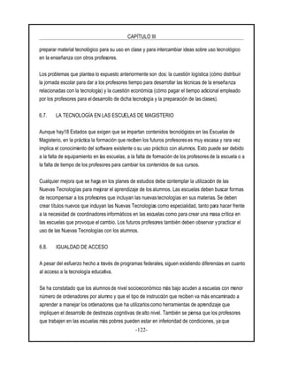 CAPÍTULO III
-122-
preparar material tecnológico para su uso en clase y para intercambiar ideas sobre uso tecnológico
en la enseñanza con otros profesores.
Los problemas que plantea lo expuesto anteriormente son dos: la cuestión logística (cómo distribuir
la jornada escolar para dar a los profesores tiempo para desarrollar las técnicas de la enseñanza
relacionadas con la tecnología) y la cuestión económica (cómo pagar el tiempo adicional empleado
por los profesores para eldesarrollo de dicha tecnología y la preparación de las clases).
6.7. LA TECNOLOGÍA EN LAS ESCUELAS DE MAGISTERIO
Aunque hay18 Estados que exigen que se impartan contenidos tecnológicos en las Escuelas de
Magisterio, en la práctica la formación que reciben los futuros profesores es muy escasa y rara vez
implica el conocimiento del software existente o su uso práctico con alumnos. Esto puede ser debido
a la falta de equipamiento en las escuelas, a la falta de formación de los profesores de la escuela o a
la falta de tiempo de los profesores para cambiar los contenidos de sus cursos.
Cualquier mejora que se haga en los planes de estudios debe contemplar la utilización de las
Nuevas Tecnologías para mejorar el aprendizaje de los alumnos. Las escuelas deben buscar formas
de recompensar a los profesores que incluyan las nuevas tecnologías en sus materias. Se deben
crear títulos nuevos que incluyan las Nuevas Tecnologías como especialidad, tanto para hacer frente
a la necesidad de coordinadores informáticos en las escuelas como para crear una masa crítica en
las escuelas que provoque el cambio. Los futuros profesores también deben observar y practicar el
uso de las Nuevas Tecnologías con los alumnos.
6.8. IGUALDAD DE ACCESO
A pesar del esfuerzo hecho a través de programas federales, siguen existiendo diferencias en cuanto
al acceso a la tecnología educativa.
Se ha constatado que los alumnos de nivel socioeconómico más bajo acuden a escuelas con menor
número de ordenadores por alumno y que el tipo de instrucción que reciben va más encaminado a
aprender a manejar los ordenadores que ha utilizarlos como herramientas de aprendizaje que
impliquen el desarrollo de destrezas cognitivas de alto nivel. También se piensa que los profesores
que trabajen en las escuelas más pobres pueden estar en inferioridad de condiciones, ya que
 