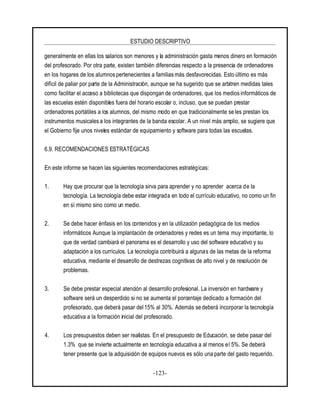 ESTUDIO DESCRIPTIVO
-123-
generalmente en ellas los salarios son menores y la administración gasta menos dinero en formación
del profesorado. Por otra parte, existen también diferencias respecto a la presencia de ordenadores
en los hogares de los alumnos pertenecientes a familiasmás desfavorecidas. Esto último es más
difícil de paliar por parte de la Administración, aunque se ha sugerido que se arbitren medidas tales
como facilitar el acceso a bibliotecas que dispongan de ordenadores, que los medios informáticos de
las escuelas estén disponibles fuera del horario escolar o, incluso, que se puedan prestar
ordenadores portátiles a los alumnos, del mismo modo en que tradicionalmente se les prestan los
instrumentos musicales a los integrantes de la banda escolar. A un nivel más amplio, se sugiere que
el Gobierno fije unos niveles estándar de equipamiento y software para todas las escuelas.
6.9. RECOMENDACIONES ESTRATÉGICAS
En este informe se hacen las siguientes recomendaciones estratégicas:
1. Hay que procurar que la tecnología sirva para aprender y no aprender acerca de la
tecnología. La tecnología debe estar integrada en todo el currículo educativo, no como un fin
en sí mismo sino como un medio.
2. Se debe hacer énfasis en los contenidos y en la utilización pedagógica de los medios
informáticos Aunque la implantación de ordenadores y redes es un tema muy importante, lo
que de verdad cambiará el panorama es el desarrollo y uso del software educativo y su
adaptación a los currículos. La tecnología contribuirá a algunas de las metas de la reforma
educativa, mediante el desarrollo de destrezas cognitivas de alto nivel y de resolución de
problemas.
3. Se debe prestar especial atención al desarrollo profesional. La inversión en hardware y
software será un desperdicio si no se aumenta el porcentaje dedicado a formación del
profesorado, que deberá pasar del 15% al 30%. Además se deberá incorporar la tecnología
educativa a la formación inicial del profesorado.
4. Los presupuestos deben ser realistas. En el presupuesto de Educación, se debe pasar del
1.3% que se invierte actualmente en tecnología educativa a al menos el 5%. Se deberá
tener presente que la adquisición de equipos nuevos es sólo una parte del gasto requerido.
 