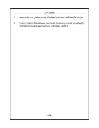 CAPÍTULO III
-124-
5. Asegurar el acceso igualitario y universal de todos los alumnos a las Nuevas Tecnologías.
6. Iniciar un programa de investigación experimental. Es necesario aumentar la investigación
sistemática en educación y particularmente en tecnología educativa.
 