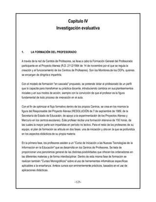 -125-
Capítulo IV
Investigación evaluativa
1. LA FORMACIÓN DEL PROFESORADO
A través de la red de Centros de Profesores, se lleva a cabo la Formación General del Profesorado
participante en el Proyecto Atenea (R.D. 2112/1984 de 14 de noviembre por el que se regula la
creación y el funcionamiento de los Centros de Profesores). Son los Monitores de los CEPs. quienes
se encargan de dirigirla e impartirla.
Con el modelo de formación "en cascada" propuesto, se pretende dotar al profesorado de un perfil
que lo capacite para transformar su práctica docente, introduciendo cambios en sus planteamientos
iniciales y en sus modos de acción, siempre con la convicción de que el profesor es la figura
fundamental de todo proceso de innovación en el aula.
Con el fin de optimizar el flujo formativo dentro de los propios Centros, se crea en los mismos la
figura del Responsable del Proyecto Atenea (RESOLUCIÓN de 7 de septiembre de 1989, de la
Secretaría de Estado de Educación, de apoyo a la experimentación de los Proyectos Atenea y
Mercurio en los centros escolares). Este profesor recibe una formación intensiva de 150 horas, de
las cuales la mayor parte son impartidas en período no lectivo. Para el resto de los profesores de su
equipo, el plan de formación se articula en dos fases: una de iniciación y otra en la que se profundiza
en los aspectos didácticos de su propia materia.
En la primera fase, los profesores asisten a un "Curso de Iniciación a las Nuevas Tecnologías de la
Información en la Educación"que se desarrolla en los Centros de Profesores. Se trata de
proporcionar una panorámica general de las distintas posibilidades que ofrecen los ordenadores en
las diferentes materias y de forma interdisciplinar. Dentro de esta misma fase de formación se
realizan también "Cursos Monográficos" sobre el uso de herramientas informáticas específicas
aplicables a la enseñanza. Ambos cursos son eminentemente prácticos, basados en el uso de
aplicaciones didácticas.
 