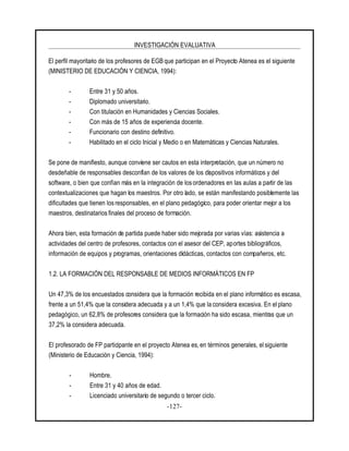 INVESTIGACIÓN EVALUATIVA
-127-
El perfil mayoritario de los profesores de EGB que participan en el Proyecto Atenea es el siguiente
(MINISTERIO DE EDUCACIÓN Y CIENCIA, 1994):
- Entre 31 y 50 años.
- Diplomado universitario.
- Con titulación en Humanidades y Ciencias Sociales.
- Con más de 15 años de experiencia docente.
- Funcionario con destino definitivo.
- Habilitado en el ciclo Inicial y Medio o en Matemáticas y Ciencias Naturales.
Se pone de manifiesto, aunque conviene ser cautos en esta interpretación, que un número no
desdeñable de responsables desconfían de los valores de los dispositivos informáticos y del
software, o bien que confían más en la integración de los ordenadores en las aulas a partir de las
contextualizaciones que hagan los maestros. Por otro lado, se están manifestando posiblemente las
dificultades que tienen los responsables, en el plano pedagógico, para poder orientar mejor a los
maestros, destinatarios finales del proceso de formación.
Ahora bien, esta formación de partida puede haber sido mejorada por varias vías: asistencia a
actividades del centro de profesores, contactos con el asesor del CEP, aportes bibliográficos,
información de equipos y programas, orientaciones didácticas, contactos con compañeros, etc.
1.2. LA FORMACIÓN DEL RESPONSABLE DE MEDIOS INFORMÁTICOS EN FP
Un 47,3% de los encuestados considera que la formación recibida en el plano informático es escasa,
frente a un 51,4% que la considera adecuada y a un 1,4% que la considera excesiva. En el plano
pedagógico, un 62,8% de profesores considera que la formación ha sido escasa, mientras que un
37,2% la considera adecuada.
El profesorado de FP participante en el proyecto Atenea es, en términos generales, el siguiente
(Ministerio de Educación y Ciencia, 1994):
- Hombre.
- Entre 31 y 40 años de edad.
- Licenciado universitario de segundo o tercer ciclo.
 