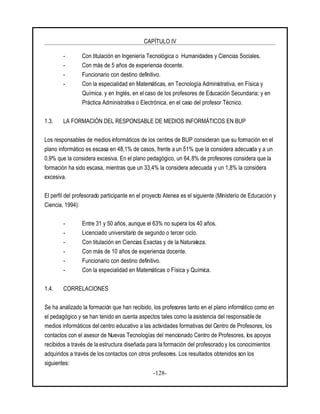 CAPÍTULO IV
-128-
- Con titulación en Ingeniería Tecnológica o Humanidades y Ciencias Sociales.
- Con más de 5 años de experiencia docente.
- Funcionario con destino definitivo.
- Con la especialidad en Matemáticas, en Tecnología Administrativa, en Física y
Química. y en Inglés, en el caso de los profesores de Educación Secundaria; y en
Práctica Administrativa o Electrónica, en el caso del profesor Técnico.
1.3. LA FORMACIÓN DEL RESPONSABLE DE MEDIOS INFORMÁTICOS EN BUP
Los responsables de medios informáticos de los centros de BUP consideran que su formación en el
plano informático es escasa en 48,1% de casos, frente a un 51% que la considera adecuada y a un
0,9% que la considera excesiva. En el plano pedagógico, un 64,8% de profesores considera que la
formación ha sido escasa, mientras que un 33,4% la considera adecuada y un 1,8% la considera
excesiva.
El perfil del profesorado participante en el proyecto Atenea es el siguiente (Ministerio de Educación y
Ciencia, 1994):
- Entre 31 y 50 años, aunque el 63% no supera los 40 años.
- Licenciado universitario de segundo o tercer ciclo.
- Con titulación en Ciencias Exactas y de la Naturaleza.
- Con más de 10 años de experiencia docente.
- Funcionario con destino definitivo.
- Con la especialidad en Matemáticas o Física y Química.
1.4. CORRELACIONES
Se ha analizado la formación que han recibido, los profesores tanto en el plano informático como en
el pedagógico y se han tenido en cuenta aspectos tales como la asistencia del responsable de
medios informáticos delcentro educativo a las actividades formativas del Centro de Profesores, los
contactos con el asesor de Nuevas Tecnologías del mencionado Centro de Profesores, los apoyos
recibidos a través de la estructura diseñada para la formación del profesorado y los conocimientos
adquiridos a través de los contactos con otros profesores. Los resultados obtenidos son los
siguientes:
 