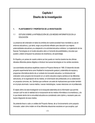 -13-
Capítulo I
Diseño de la investigación
1. PLANTEAMIENTO Y PROPÓSITOS DE LA INVESTIGACIÓN
1.1 ESTUDIO SOBRE LA INTRODUCCIÓN DE LOS MEDIOS INFORMÁTICOS EN LA
EDUCACIÓN
La presencia del ordenador en todos los ámbitos de nuestra sociedad hace inevitable su uso en
entornos educativos y, por tanto, exige una profunda reflexión para descubrir sus mejores
potencialidades educativas y su adaptación a la actividad educativa cotidiana. La implantación de las
Nuevas Tecnologías en el mundo educativo abre un horizonte de posibilidades y recursos que
pueden y deben enriquecer los procesos de enseñanza y de aprendizaje.
En España y en países de nuestro entorno se han puesto en marcha durante las dos últimas
décadas diferentes planes dirigidos a introducir las nuevas tecnologías en los centros escolares.
Las autoridades educativas españolas crearon el Proyecto Atenea en 1985. El desarrollo de este
proyecto experimental tenía como finalidad la incorporación gradual y sistemática de equipos y
programas informáticos dentro de un contexto de innovación educativa. La introducción del
ordenador como proyecto de innovación en un centro educativo origina cambios en las diferentes
estructuras, en la organización de los medios, en la formación del profesorado, en su colaboración
en proyectos comunes, etc. Cambios que conllevan una serie de implicaciones que inciden también
en el propio alumnado: nuevos medios, nuevas metodologías, nuevas relaciones con el profesorado.
El objeto último de esta investigación es la búsqueda sistemática de la información que permita
conocer cuál ha sido la realidad de la incorporación de los medios informáticos a la enseñanza, y de
lo que desde dentro de la comunidad educativa es considerado como óptimo y necesario para una
buena integración de esos medios.
Se pretende llevar a cabo un análisis del Proyecto Atenea, de su funcionamiento como proyecto
innovador, saber cómo inciden en él las diferentes situaciones escolares en que se aplica, qué
 
