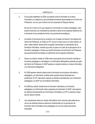CAPÍTULO IV
-130-
2. Sí se puede establecer en EGB una relación entre la formación en el plano
informático y la asistencia a las actividades formativas desarrolladas en el Centro de
Profesores, una vez que el Centro se ha incorporado al Proyecto Atenea.
No ocurre lo mismo en lo que respecta a la formación en el plano pedagógico. Aquí
puede entreverse una necesidad de aumentar el peso de los aspectos didácticos de
la formación de los profesores frente a los puramente tecnológicos.
3. Al analizar la frecuencia de los contactos con el asesor de Nuevas Tecnologías del
Centro de Profesores, en EGB y en FP, ocurre lo mismo que en el caso anterior, es
decir, existe relación directa entre el aspecto mencionado y la percepción de la
formación informática, mientras que esto no pasa en el caso de la percepción de la
formación pedagógica. Puede que el perfil del asesor de los Centros de Profesores
sea excesivamente tecnológico en detrimento de los aspectos didácticos.
4. Existe una relación directa en EGB entre la percepción de la formación recibida en
los planos pedagógico y tecnológico y la información bibliográfica aportada por parte
del Centro de Profesores. En BUP aparece la relación directa en el plano informático
y la información bibliográfica.
5. En EGB aparece relación directa entre la formación en los planos informático y
pedagógico y la información recibida sobre equipos físicos (ordenadores y
periféricos). En FP, este último aspecto se relaciona directamente con la formación
pedagógica y en BUP con la formación informática.
6. En EGB hay relación directa entre la formación informática y la formación
pedagógica y la información sobre programas de ordenador. En BUP, este aspecto
se relaciona directamente con la formación informática y en FP no aparece ningún
tipo de relación directa.
7. Las orientaciones sobre los medios informáticos como recursos para potenciar su
uso en las distintas áreas se relacionan directamente con la percepción de
formación tanto informática como pedagógica en los tres niveles educativos
estudiados.
 