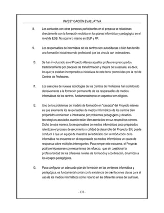 INVESTIGACIÓN EVALUATIVA
-131-
8. Los contactos con otras personas participantes en el proyecto se relacionan
directamente con la formación recibida en los planos informático y pedagógico en el
nivel de EGB. No ocurre lo mismo en BUP y FP.
9. Los responsables de informática de los centros son autodidactas o bien han tenido
una formación inicial/recorrido profesional que los vincula con ordenadores.
10. Se han involucrado en el Proyecto Atenea aquellos profesores preocupados
tradicionalmente por procesos de transformación y mejora de la escuela, es decir,
los que ya estaban incorporados a iniciativas de este tenorpromovidas por la red de
Centros de Profesores.
11. Los asesores de nuevas tecnologías de los Centros de Profesores han contribuido
decisivamente a la formación permanente de los responsables de medios
informáticos de los centros, fundamentalmente en aspectos tecnológicos.
12. Uno de los problemas del modelo de formación en "cascada" del Proyecto Atenea
es que solamente los responsables de medios informáticos de los centros bien
preparados comienzan a interesarse por problemas pedagógicos y desafíos
tecnológicos asociados cuando están bien asentados en sus respectivos centros.
Dicho de otra manera, los responsables de medios informáticos poco preparados
ralentizan el proceso de crecimiento y calidad de desarrollo del Proyecto. Ello puede
conducir a que un equipo de maestros sensibilizado con la introducción de la
informática no encuentre en el responsable de medios informáticos un cauce de
respuesta sobre múltiplesinterrogantes. Para romper este esquema, el Proyecto
podría enriquecerse con mecanismos de refuerzo, que sin cuestionar la
profesionalidad de los diferentes niveles de formación y coordinación, dinamicen a
los equipos pedagógicos.
13. Para configurar un adecuado plan de formación en las vertientes informática y
pedagógica, es fundamental contar con la existencia de orientaciones claras para el
uso de los medios informáticos como recurso en las diferentes áreas del currículo.
 
