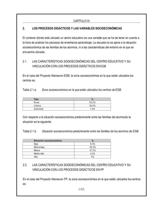 CAPÍTULO IV
-132-
2. LOS PROCESOS DIDÁCTICOS Y LAS VARIABLES SOCIOECONÓMICAS
El contexto dónde está ubicado un centro educativo es una variable que se ha de tener en cuenta a
la hora de analizar los procesos de enseñanza aprendizaje. La escuela no es ajena a la situación
socioeconómica de las familias de los alumnos, ni a las características del entorno en el que se
encuentra ubicada.
2.1. LAS CARACTERÍSTICAS SOCIOECONÓMICAS DEL CENTRO EDUCATIVO Y SU
VINCULACIÓN CON LOS PROCESOS DIDÁCTICOS EN EGB
En el caso del Proyecto Atenea en EGB, la zona socioeconómica en la que están ubicados los
centros es:
Tabla 2.1.a. Zona socioeconómica en la que están ubicados los centros de EGB.
Tipo %
Rural 53,2%
Urbana 39,4%
Suburbial 7,4%
Con respecto a la situación socioeconómica predominante entre las familias del alumnado la
situación es la siguiente:
Tabla 2.1.b. Situación socioeconómica predominante entre las familias de los alumnos de EGB.
Situación socioeconómica %
Baja 8,3%
Media-baja 50,3%
Media 37,2%
Media-alta 4,2%
Alta 0%
2.2. LAS CARACTERÍSTICAS SOCIOECONÓMICAS DEL CENTRO EDUCATIVO Y SU
VINCULACIÓN CON LOS PROCESOS DIDÁCTICOS EN FP
En el caso del Proyecto Atenea en FP, la zona socioeconómica en la que están ubicados los centros
es:
 
