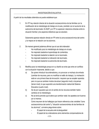 INVESTIGACIÓN EVALUATIVA
-135-
A partir de los resultados obtenidos se puede establecer que:
1. En FP hay relación directa de la situación socioeconómica de las familias con la
modificación de la metodología de trabajo en el aula y también con el aumento de la
autonomía del alumnado. En BUP y en FP no aparecen relaciones directas entre la
situación familiar y los aspectos didácticos que se estudian.
Solamente aparece relación directa en FP entre la zona socioeconómica del centro
y la mejora en la relación con los alumnos.
2. De manera general podemos afirmar que el uso del ordenador:
- Ha modificado poco la metodología de trabajo en el aula.
- Ha mejorado bastante el aprendizaje de contenidos.
- Ha mejorado bastante la relación con el alumnado.
- Ha mejorado bastante la motivación del alumnado.
- Ha mejorado bastante la autonomía del alumnado.
3. Modifica poco la metodología porque en su diseño se evita que entre en conflicto
con la situación imperante, debido a que:
a) Se quiere introducir los ordenadores y no provocar un rechazo de entrada
(cambiar de recursos, pero no modificar el estilo de trabajo). La motivación
está en una primera fase de innovación: requiere que se acepten aparatos
pero no que se cambien modos de actuar (segundo nivel) o de pensar
(tercer nivel), lo que supondrá una transformación radical del Sistema
Educativo (cuarto nivel).
b) Se da por supuesto que con el cambio de los recursos también habrá
cambios en la metodología.
c) No se tenía previsto que tuviera que cambiar nada: los aparatos son buenos
por si mismos.
Como resumen de los hallazgos que hacen referencia a las variables "zona
socioeconómica del centro"y "situación socioeconómica de las familias de
los alumnos", conviene preguntarse sobre:
- El papel de la escuela ante la desigualdad.
- El papel de los ordenadores como elementos compensadores de
 