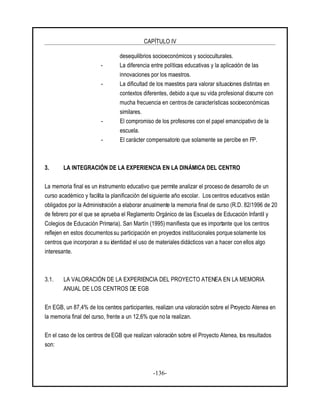 CAPÍTULO IV
-136-
desequilibrios socioeconómicos y socioculturales.
- La diferencia entre políticas educativas y la aplicación de las
innovaciones por los maestros.
- La dificultad de los maestros para valorar situaciones distintas en
contextos diferentes, debido a que su vida profesional discurre con
mucha frecuencia en centros de características socioeconómicas
similares.
- El compromiso de los profesores con el papel emancipativo de la
escuela.
- El carácter compensatorio que solamente se percibe en FP.
3. LA INTEGRACIÓN DE LA EXPERIENCIA EN LA DINÁMICA DEL CENTRO
La memoria final es un instrumento educativo que permite analizar el proceso de desarrollo de un
curso académico y facilita la planificación del siguiente año escolar. Los centros educativos están
obligados por la Administración a elaborar anualmente la memoria final de curso (R.D. 82/1996 de 20
de febrero por el que se aprueba el Reglamento Orgánico de las Escuelas de Educación Infantil y
Colegios de Educación Primaria). San Martín (1995) manifiesta que es importante que los centros
reflejen en estos documentos su participación en proyectos institucionales porque solamente los
centros que incorporan a su identidad el uso de materiales didácticos van a hacer con ellos algo
interesante.
3.1. LA VALORACIÓN DE LA EXPERIENCIA DEL PROYECTO ATENEA EN LA MEMORIA
ANUAL DE LOS CENTROS DE EGB
En EGB, un 87,4% de los centros participantes, realizan una valoración sobre el Proyecto Atenea en
la memoria final del curso, frente a un 12,6% que no la realizan.
En el caso de los centros de EGB que realizan valoración sobre el Proyecto Atenea, los resultados
son:
 