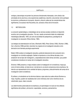 CAPÍTULO I
-14-
ventajas y desventajas encuentran las personas directamente interesadas, cómo afecta a las
actividades de los alumnos y a las experiencias académicas, describir y documentar cómo participan
los alumnos y profesores en el proyecto, discernir y discutir cuáles son las características más
significativas, los sucesos más frecuentes y los procesos críticos de la innovación.
1.2 METODOLOGÍA
La evolución epistemológica y metodológica de las ciencias sociales condiciona el desarrollo
evolutivo de la investigación educativa. Por eso, resulta conveniente hablar de multiplicidad
metodológica (Benedito, 1987), así como de pluralidad de perspectivas y paradigmas de
investigación en educación (Pérez Gómez, 1983).
Los trabajos de sistematización de Cook y Reichardt (1982), Pérez Gómez (1983), Shulman (1986),
Carr y Kemmis (1986) permiten vislumbrar los orígenes de la investigación educativa como
derivación de la llamada psicología experimental.
Nisbet (1983) analiza la investigación educativa, partiendo básicamente de la evolución de la
investigación en el ámbito anglosajón. Señala la importancia, en las últimas décadas, de la
ampliación de los tipos de investigación, y especializaciones sobre temas concretos, que pueden
considerarse incluidos en el campo de la investigación educativa.
Shulman (1986) presenta un mapa sinóptico sobre la investigación en la enseñanza; mapa que,
como él mismo señala, no trata de ser o de derivar en una teoría comprensiva de la enseñanza. Se
trata de una representación de la variedad de tópicos, programas y descubrimientos del campo de la
investigación sobre la enseñanza.
El profesor y el estudiante son los términos básicos o ejes sobre los cuales articula Shulman su
mapa. Aquellos, pueden ser estudiados bien como individuos, bien como miembros de una
colectividad: grupo, clase o escuela.
Los determinantes potenciales de la enseñanza y el aprendizaje en el aula son tres atributos
significativos del profesor y del alumno: capacidades, acciones y pensamientos.
 
