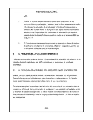 INVESTIGACIÓN EVALUATIVA
-141-
a FP.
2. En EGB se produce también una relación directa entre la frecuencia de las
reuniones del equipo pedagógico y la asistencia del profesor responsable de medios
informáticos a las actividades desarrolladas por el Centro de Profesores para su
formación. No ocurre lo mismo en BUP y en FP. De alguna manera, el compromiso
adquirido con el Proyecto tiene una continuación en la innovación que supuso la
creación de los Centros de Profesores, que tuvo mucho mayor arraigo en EGB que
en BUP y FP.
3. El Proyecto encuentra cauces adecuados para su desarrollo en el seno de equipos
de profesores con alto nivelde compromiso, reflexivos y cooperativos, y en los que
se encuentran profesores con buen nivel tecnológico.
5. LA FRECUENCIA DE ACTIVIDADES CON ORDENADOR
La frecuencia con que los grupos de alumnos y de alumnas realizan actividades con ordenador es un
indicador claro de la implantación real del Proyecto Atenea en las procesos de enseñanza-
aprendizaje.
5.1. LA FRECUENCIA DE ACTIVIDADES CON ORDENADOR EN LOS CENTROS DE EGB.
En EGB, un 47,6% de los grupos de alumnos y alumnas realiza actividades una vez por semana.
Esta es la frecuencia más habitual en esta etapa de enseñanza y solamente en un 12,4% de los
casos, las actividades con ordenador se realizan menos de una vez por semana.
Estos datos descriptivos hacen referencia a la bondad del compromiso de los centros educativos al
incorporarse al Proyecto Atenea, con un plan de participación y una adaptación de la vida del centro.
El desarrollo de las actividades previstas ha estado marcado por la frecuencia media de realización
de actividades con ordenador porparte de los grupos de alumnos y alumnas. Los datos al respecto
son los siguientes:
 