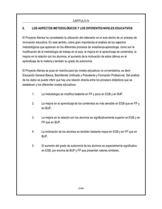 CAPÍTULO IV
-144-
6. LOS ASPECTOS METODOLÓGICOS Y LOS DIFERENTES NIVELES EDUCATIVOS
El Proyecto Atenea ha considerado la utilización del ordenador en el aula dentro de un proceso de
innovación educativa. En este sentido, cobra gran importancia el análisis de los aspectos
metodológicos que aparecen en los diferentes procesos de enseñanza-aprendizaje, como son la
modificación de la metodología de trabajo en el aula, la mejora en el aprendizaje de contenidos, la
mejora en la relación con los alumnos, el aumento de la motivación de estos últimos en el
aprendizaje de la materia y también su grado de autonomía.
El Proyecto Atenea se puso en marcha para los niveles educativos no universitarios, es decir
Educación General Básica, Bachillerato Unificado y Polivalente y Formación Profesional. Del análisis
de los datos se puede inferir que hay una relación directa entre los procesos didácticos que se
establecen y los diferentes niveles educativos:
1. La metodología se modifica bastante en FP y poco en EGB y en BUP.
2. La mejora en el aprendizaje de los contenidos es más sensible en EGB que en FP y
en BUP.
3. La mejora en la relación con los alumnos es significativamente superior en EGB y en
FP que en BUP.
4. La motivación de los alumnos es también bastante mayor en EGB y en FP que en
BUP.
5. El aumento del grado de autonomía de los alumnos es especialmente significativo
en EGB, por encima de BUP y FP que presentan valores similares.
 
